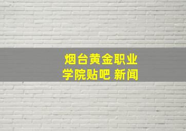 烟台黄金职业学院贴吧 新闻